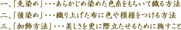 一、「先染め」・・・あらかじめ染めた色糸をもちいて織る方法　二、「後染め」・・・織り上げた布に色や模様をつける方法　三、「加飾方法」・・・美しさを更に際立たせるために施すこと