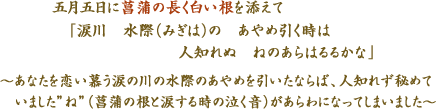 五月五日に菖蒲の長く白い根を添えて　「涙川　水際（みぎは）の　あやめ引く時は　人知れぬ　ねのあらはるるかな」