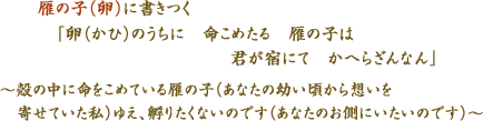 雁の子（卵）に書きつく　「　卵（かひ）のうちに　命こめたる　雁の子は　　君が宿にて　かへらざんなん　」