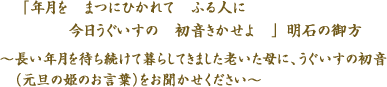 
「年月を　まつにひかれて　ふる人に　今日うぐいすの　初音きかせよ　」明石の御方　～長い年月を待ち続けて暮らしてきました老いた母に、うぐいすの初音（元旦の姫のお言葉）をお聞かせください～