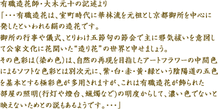 有職造花師・大木元十の記述より「・・・有職造花は、室町時代に華林流を元祖とし京都御所を中心に発したといわれる絹の造花です。御所の行事や儀式、とりわけ五節句の節会で主に邪気祓いを意図して公家文化に花開いた“造り花”の世界と申せましょう。その色彩は（染め色）は、自然の再現を目指したアートフラワーの中間色によるソフトな色彩とは別次元に、紫・白・赤・黄・緑という陰陽道の五色を基本とする極彩色が多用されますが、これは有職造花が飾られた部屋の照明(行灯や燈台、蝋燭など)の明度からして、濃い色でないと映えないためとの説もあるようです。・・・」