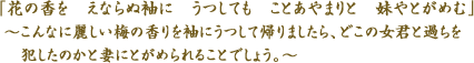 「花の香を　えならぬ袖に　うつしても　ことあやまりと　妹やとがめむ」　～こんなに麗しい梅の香りを袖にうつして帰りましたら、どこの女君と過ちを犯したのかと妻にとがめられることでしょう。～