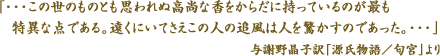 「・・・この世のものとも思われぬ高尚な香をからだに持っているのが最も特異な点である。遠くにいてさえこの人の追風は人を驚かすのであった。・・・」与謝野晶子訳「源氏物語／匂宮」より