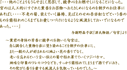 「・・・他のことよりもうらやましく思召して、競争心をお燃やしになることになった。宮のは人工的にすぐれた薫香をお召物へおたきしめになるのを朝夕のお仕事にあそばし・・・・不老の菊、衰えていく藤袴、見ばえのせぬ吾亦紅などという香のものを霜枯れのころまでもお愛しつづけになるような風流をしておいでになるのであった。・・・」与謝野晶子訳「源氏物語／匂宮」より