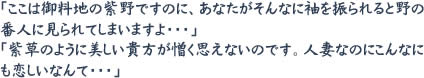 「ここは御料地の紫野ですのに、あなたがそんなに袖を振られると野の番人に見られてしまいますよ・・・」「紫草のように美しい貴方が憎く思えないのです。人妻なのにこんなにも恋しいなんて・・・」