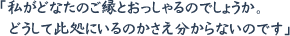 「私がどなたのご縁とおっしゃるのでしょうか。 どうして此処にいるのかさえ分からないのです」