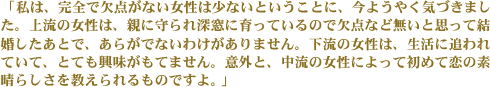 「私は、完全で欠点がない女性は少ないということに、今ようやく気づきました。上流の女性は、親に守られ深窓に育っているので欠点など無いと思って結婚したあとで、あらがでないわけがありません。下流の女性は、生活に追われていて、とても興味がもてません。意外と、中流の女性によって初めて恋の素晴らしさを教えられるものですよ。」